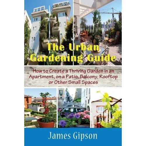 The Urban Gardening Guide: How to Create a Thriving Garden in an Apartment, on a Patio, Balcony, Rooftop or Other Small Spaces - Paperback