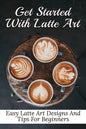 Get Started With Latte Art: Easy Latte Art Designs And Tips For Beginners: Latte Art For Beginners - Paperback