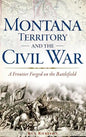 Montana Territory and the Civil War: A Frontier Forged on the Battlefield - Hardcover