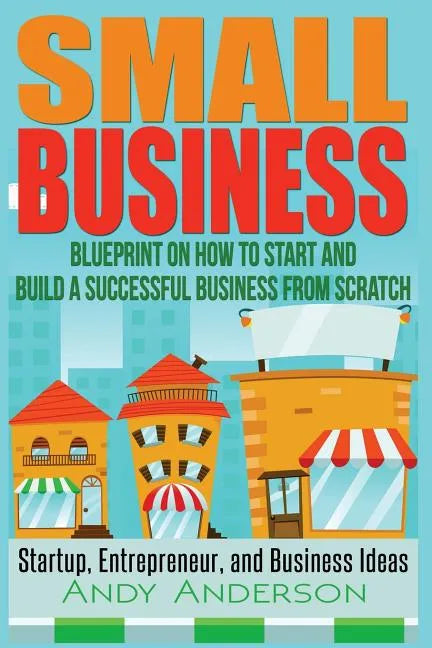 Small Business: Blueprint on How to Start and Build a Successful Business from Scratch - Startup, Entrepreneur, and Business Ideas - Paperback