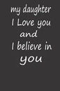 My Daughter I Love You and I Believe in You: A PERFECT BIRTHDAY GIFT FOR YOUR DAUGHTER, Valentines Day Gifts for Daughter, AMAZING BIRTHDAY GIFT - Paperback
