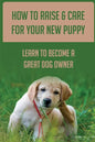 How To Raise & Care For Your New Puppy: Learn To Become A Great Dog Owner: Steps On How To Raise A Well-Adjusted Dog - Paperback