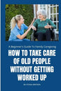 How to Take Care of Old People Without Getting Worked Up: A Beginner's Guide To Family Caregiving - Paperback
