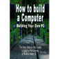 How to Build a Computer: Building Your Own PC - The Easy, Step-By-Step Guide to Building the Ultimate, Custom Made PC - Paperback