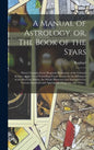 A Manual of Astrology, or, The Book of the Stars: Which Contains Every Requisite Illustration of the Celestial Science, or the Art of Foretelling Futu - Hardcover