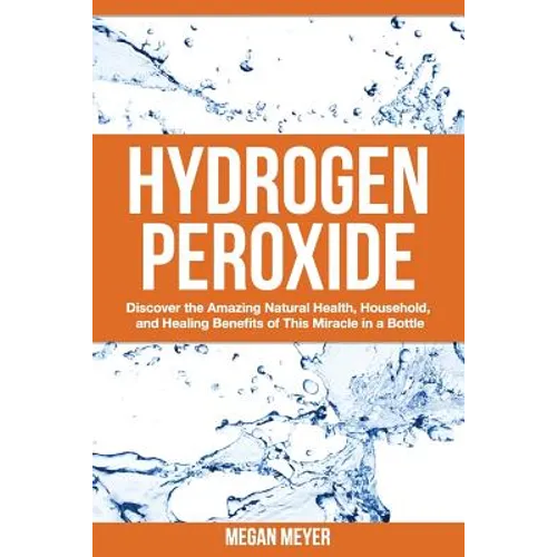 Hydrogen Peroxide: Discover the Amazing Natural Health, Household and Healing Benefits of This Miracle in a Bottle - Paperback