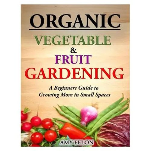 Organic Vegetable and Fruit Gardening: A Beginners Guide to Growing More in Small Spaces - Paperback
