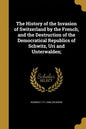 The History of the Invasion of Switzerland by the French, and the Destruction of the Democratical Republics of Schwitz, Uri and Unterwalden; - Paperback
