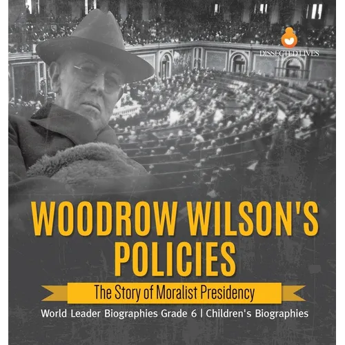 Woodrow Wilson's Policies: The Story of Moralist Presidency World Leader Biographies Grade 6 Children's Biographies - Hardcover