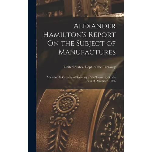 Alexander Hamilton's Report On the Subject of Manufactures: Made in His Capacity of Secretary of the Treasury, On the Fifth of December, 1791. - Hardcover