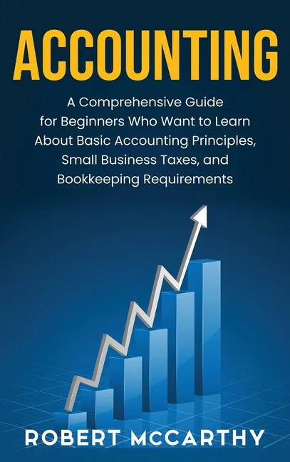 Accounting: A Comprehensive Guide for Beginners Who Want to Learn About Basic Accounting Principles, Small Business Taxes, and Bookkeeping Requirement - Hardcover