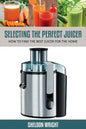 Selecting the Perfect Juicer: How to Find the Best Juicer for the Home - Paperback