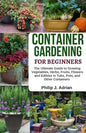 Container Gardening for Beginners: The Ultimate Guide to Growing Vegetables, Herbs, Fruits, Flowers and Edibles in Tubs, Pots, and Other Containers - - Paperback