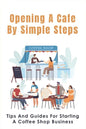 Opening A Cafe By Simple Steps: Tips And Guides For Starting A Coffee Shop Business: Opening A Cafe With No Experience - Paperback