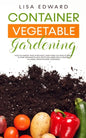 Container Vegetable Gardening: How to Harvest Week After Week, Everything You Need to Know to Start Growing Plants, Fruits and Herbs for All Seasons - Paperback