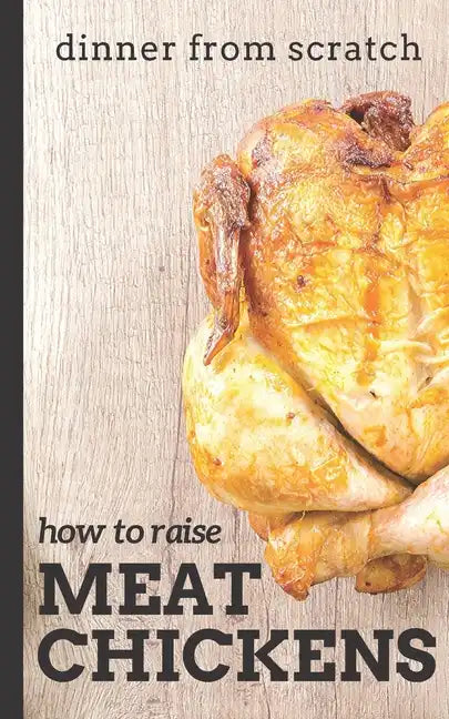 Dinner From Scratch: How To Raise Meat Chickens: A Complete Guide to Raising Better Tasting, Happier Chickens for Meat - Paperback