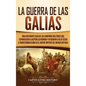 La Guerra de las Galias: Una Fascinante Guía de las Campañas Militares que Expandieron la República Romana y Ayudaron a Julio César a Transform - Hardcover