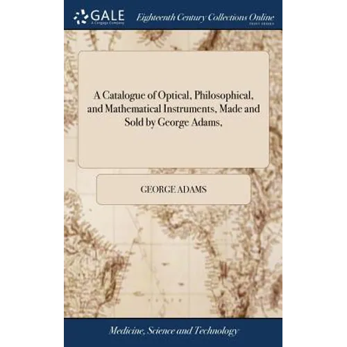 A Catalogue of Optical, Philosophical, and Mathematical Instruments, Made and Sold by George Adams, - Hardcover