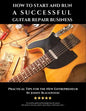 How to Start and Run a Successful Guitar Repair Business: Practical Tips for the New Entrepreneur - Paperback