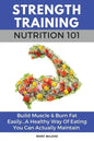 Strength Training Nutrition 101: Build Muscle & Burn Fat Easily...A Healthy Way Of Eating You Can Actually Maintain - Paperback