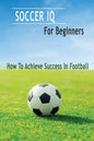 Soccer IQ For Beginners: How To Achieve Success In Football: Gift Ideas for Holiday - Paperback