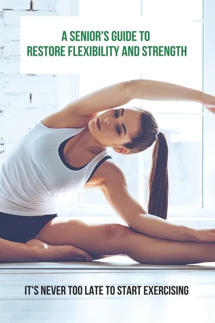 A Senior's Guide To Restore Flexibility And Strength: It's Never Too Late To Start Exercising: Flexibility Exercises - Paperback