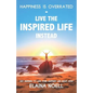 Happiness Is Overrated - Live the Inspired Life Instead: Get Inspired to Live Your Happiest Life Right Now - Paperback