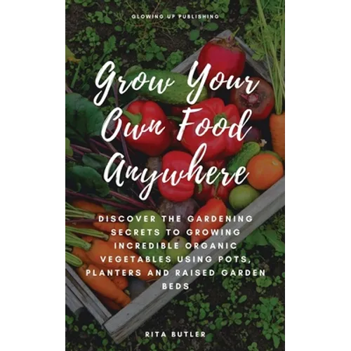 Grow Your Own Food Anywhere: Discover the Gardening Secrets to Growing Incredible Organic Vegetables Using Pots, Planters, and Raised Garden Beds - Paperback