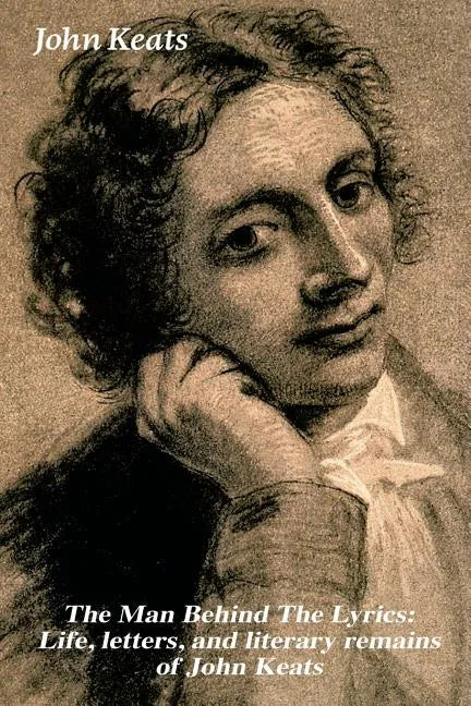The Man Behind the Lyrics: Life, Letters, and Literary Remains of John Keats: Complete Letters and Two Extensive Biographies of One of the Most Belove - Paperback