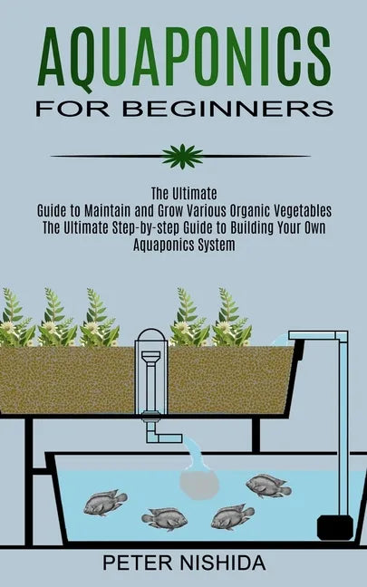 Aquaponics for Beginners: The Ultimate Step-by-step Guide to Building Your Own Aquaponics System (The Ultimate Guide to Maintain and Grow Variou - Paperback