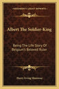 Albert the Soldier-King: Being the Life Story of Belgium's Beloved Ruler - Paperback