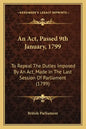 An ACT, Passed 9th January, 1799: To Repeal the Duties Imposed by an ACT, Made in the Last Session of Parliament (1799) - Paperback