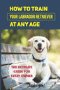 How To Train Your Labrador Retriever At Any Age: The Ultimate Guide For Every Owner: Clicker Training Lab Retriever Guide - Paperback