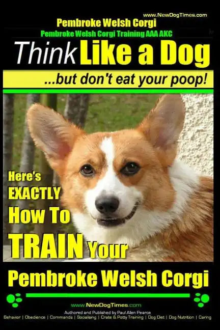 Pembroke Welsh Corgi, Pembroke Welsh Corgi Training AAA AKC: Think Like a Dog, But Don't Eat Your Poop! - Breed Expert Dog Training: Here's EXACTLY Ho - Paperback
