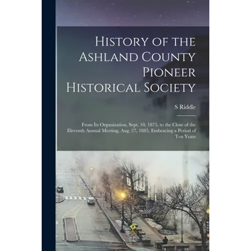 History of the Ashland County Pioneer Historical Society: From Its Organization, Sept. 10, 1875, to the Close of the Eleventh Annual Meeting, Aug. 27, - Paperback