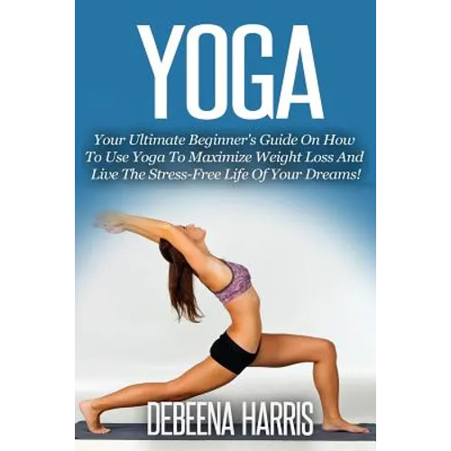 Yoga: Your Ultimate Beginner's Guide On How To Use Yoga To Maximize Weight Loss And Live The Stress-Free Life Of Your Dreams - Paperback