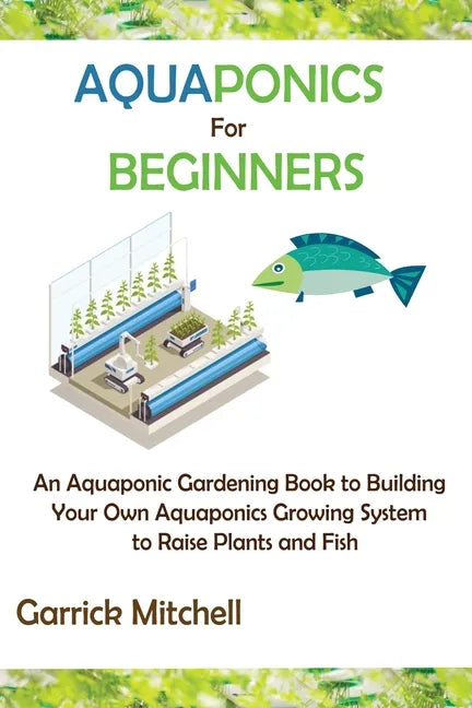 Aquaponics for Beginners: An Aquaponic Gardening Book to Building Your Own Aquaponics Growing System to Raise Plants and Fish - Paperback