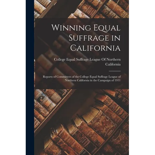 Winning Equal Suffrage in California: Reports of Committees of the College Equal Suffrage League of Northern California in the Campaign of 1911 - Paperback