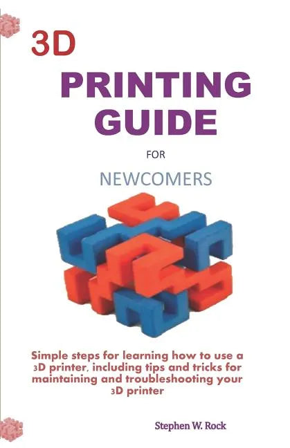 3D Printing Guide for Newcomers: Simple Steps for Learning How to Use a 3D Printer, Including Tips and Tricks for Maintaining and Troubleshooting Your - Paperback