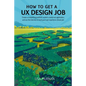 How to Get a UX Design Job: Create a Compelling Portfolio, Submit a Stand-Out Application, and Ace the Interview to Land Your User Experience Dream Jo - Paperback