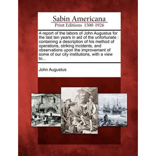 A Report of the Labors of John Augustus for the Last Ten Years in Aid of the Unfortunate: Containing a Description of His Method of Operations, Striki - Paperback