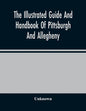 The Illustrated Guide And Handbook Of Pittsburgh And Allegheny, Describing And Locating The Principal Places Of Interest In And About The Two Cities - Paperback