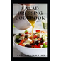 Salad Dressing Cookbook: The Ultimate Guide To Nutritional And Delicious Salad Dressing Recipes - Paperback