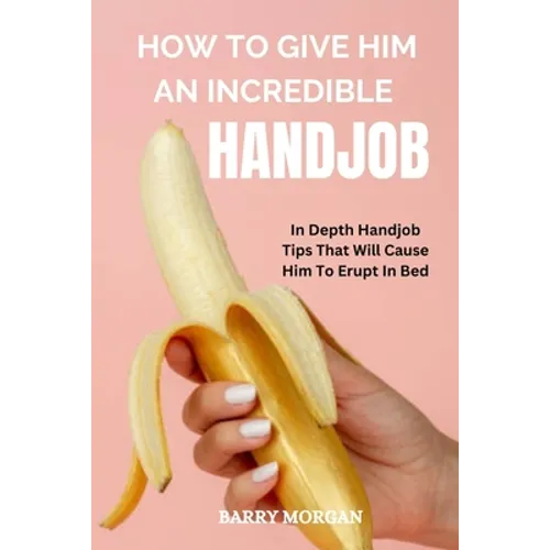 How to Give Him an Incredible Handjob: In Depth Handjob Tips That Will Cause Him to Erupt in Bed - Paperback