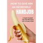 How to Give Him an Incredible Handjob: In Depth Handjob Tips That Will Cause Him to Erupt in Bed - Paperback