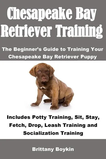 Chesapeake Bay Retriever Training: The Beginner's Guide to Training Your Chesapeake Bay Retriever Puppy: Includes Potty Training, Sit, Stay, Fetch, Dr - Paperback