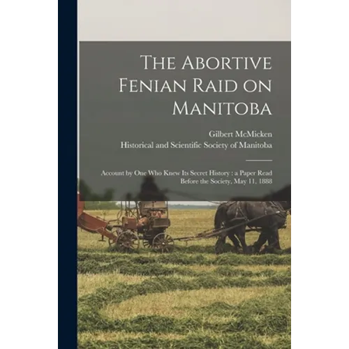 The Abortive Fenian Raid on Manitoba [microform]: Account by One Who Knew Its Secret History: a Paper Read Before the Society, May 11, 1888 - Paperback