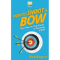How To Shoot a Bow: Your Step-By-Step Guide To Shooting a Bow - Paperback