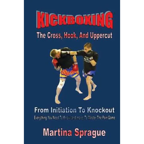 Kickboxing: The Cross, Hook, And Uppercut: From Initiation To Knockout: Everything You Need To Know (and more) To Master The Pain Game - Paperback