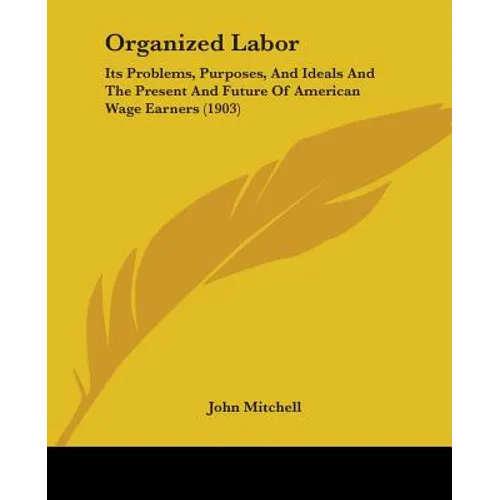 Organized Labor: Its Problems, Purposes, And Ideals And The Present And Future Of American Wage Earners (1903) - Paperback